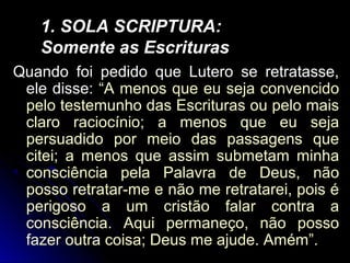 Quando foi pedido que Lutero se retratasse,
ele disse: “A menos que eu seja convencido
pelo testemunho das Escrituras ou pelo mais
claro raciocínio; a menos que eu seja
persuadido por meio das passagens que
citei; a menos que assim submetam minha
consciência pela Palavra de Deus, não
posso retratar-me e não me retratarei, pois é
perigoso a um cristão falar contra a
consciência. Aqui permaneço, não posso
fazer outra coisa; Deus me ajude. Amém”.
1. SOLA SCRIPTURA:1. SOLA SCRIPTURA:
Somente as EscriturasSomente as Escrituras
 