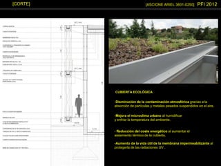 [ASCIONE ARIEL 3601-0250] PFI 2012[CORTE]
-Disminución de la contaminación atmosférica gracias a la
absorción de partículas y metales pesados suspendidos en el aire.
-Mejora el microclima urbano al humidificar
y enfriar la temperatura del ambiente.
-Aumento de la vida útil de la membrana impermeabilizante al
protegerla de las radiaciones UV .
- Reducción del coste energético al aumentar el
aislamiento térmico de la cubierta.
CUBIERTA ECOLÓGICA
 