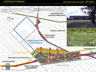 [ASCIONE ARIEL 3601-0250] PFI 2012[PROPUESTA URBANA]
PARQUE INDUSTRIAL
LA CANTABRICA
BOSQUE URBANO
EQUIPAMIENTO DE BORDE
RECUPERACION DE
GALPONES FERROVIARIOS
ZONA DE HUMEDALES
APERTURA DE CALLE ESTE-OESTE
ESTACION MORON
ESTACION HAEDO
PARQUE LINEAL DEL
SOTERRAMIENT0
PARQUE LINEAL
CALLE GORIA
N
 