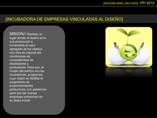 [ASCIONE ARIEL 3601-0250] PFI 2012
[INCUBADORA DE EMPRESAS VINCULADAS AL DISEÑO]
MISION// Plantear un
lugar donde el diseño sirva
a la producción e
incremente el valor
agregado de los objetos,
con idea de mejorar las
condiciones de
competitividad de
diseñadores y
productores. Para eso, el
núcleo del edificio son las
incubadoras, programas
cuyo objeto es facilitar el
surgimiento de
emprendimientos
productivos, con asistencia
para que las nuevas
empresas sobrevivan en
su etapa inicial.
 