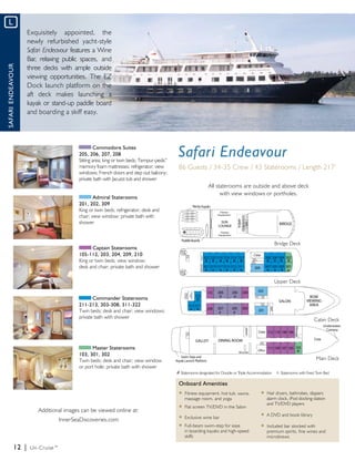 L
                   Exquisitely appointed, the
                   newly refurbished yacht-style
                   Safari Endeavour features a Wine
                   Bar, relaxing public spaces, and
                   three decks with ample outside
Safari Endeavour




                   viewing opportunities. The EZ
                   Dock launch platform on the
                   aft deck makes launching a
                   kayak or stand-up paddle board
                   and boarding a skiff easy.




                                                 Commodore Suites
                                        205, 206, 207, 208
                                        Sitting area; king or twin beds; Tempur-pedic
                                                                                    ®
                                                                                         Safari Endeavour
                                        memory foam mattresses; refrigerator; view       86 Guests / 34-35 Crew / 43 Staterooms / Length 217’
                                        windows; French doors and step out balcony;
                                        private bath with Jacuzzi tub and shower
                                                                                                           All staterooms are outside and above deck
                                                                                                                 with view windows or portholes.
                                                Admiral Staterooms
                                        201, 202, 309
                                        King or twin beds; refrigerator; desk and
                                        chair; view window; private bath with
                                        shower


                                                                                                                                                     Bridge Deck
                                               Captain Staterooms
                                        105-112, 203, 204, 209, 210
                                        King or twin beds; view window;
                                        desk and chair; private bath and shower

                                                                                                                                                     Upper Deck


                                               Commander Staterooms
                                        211-213, 303-308, 311-322
                                        Twin beds; desk and chair; view windows;
                                        private bath with shower
                                                                                                                                                                           Cabin Deck




                                              Master Staterooms
                                        103, 301, 302
                                        Twin beds; desk and chair; view window                                                                                               Main Deck
                                        or port hole; private bath with shower
                                                                                        # Staterooms designated for Double or Triple Accommodation
                                                                                                                                                     ° Staterooms with Fixed Twin Bed
                                                                                         Onboard Amenities
                                                                                         u Fitness equipment, hot tub, sauna,              u	 Hair dryers, bathrobes, slippers 		
                                                                                         	 massage room, and yoga                          	 alarm clock, iPod docking station
                                                                                                                                           	 and TV/DVD players
                                                                                         u	 Flat screen TV/DVD in the Salon
                       Additional images can be viewed online at:
                                                                                                                                           u	 A DVD and book library
                                                                                         u	 Exclusive wine bar
                                 InnerSeaDiscoveries.com
                                                                                         u	 Full-beam swim-step for ease                   u	 Included bar stocked with
                                                                                         	 in boarding kayaks and high-speed 	             	 premium spirits, fine wines and 	
                                                                                         	 skiffs                                          	 microbrews

             12 |   Un-Cruise™
 