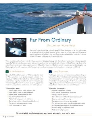 Far From Ordinary
                                                                           Uncommon Adventures
                                              Our one-of-a-kind, life-changing, memory-making Un-Cruise Adventures are far from ordinary, and
                                              we’ve designed them to carry you outside of ho-hum tourist ports. To be inspiring. And change the
                                              way you see the world—wildlife in their natural environment, unique cultural encounters, moments
                                              to meld with nature, and engagement in active adventure.


  We’ve created two styles of warm water Un-Cruise Adventures: Active and Luxury. Both choices feature kayaks, hikes, and stand-up paddle
  boards (SUPs); underwater bow cameras and hydrophones; quality service; hand-crafted meals enhanced with local flavors; yoga classes led by
  onboard wellness instructors; and an experienced team of Expedition Leaders and Guides to provide instruction and narration along the way.
  Depending on which style you choose and which boat you’re on, the amenities and services included are exceptional, yet different.


      A Active Adventures                                                       L Luxury Adventures
  Come play. Delivered from aboard our Wilderness expedition boats,           The luxury of experience—and as connoisseurs, it’s something we
  our Active Adventures are for spirited, energetic explorers. So it’s        take to heart. Aboard our Safari yacht-style boats, discriminating
  only natural that they’re fitted out with an extensive assortment of        curious travelers embark on inclusive Luxury Adventures combining
  equipment and amped up adventure to accommodate all of your                 unabashed casual, upscale cruising with adventurous activities and
  unleashed energy. We  provide  he adventure, equipment, opportunities,
                                 t                                            engaging cultural discoveries. The onboard amenities allow you to
  meals, the fun, expert crew, and the boat—the rest is up to you.            escape. Nature and encounters take care of the pace.

  What sets them apart…                                                       What makes them special…
    u Higher, longer outdoor activity and more of it                             u   Exclusive arrangements and visits
    u More outdoor guides in crew complement                                     u   More included adventures and excursions
    u Healthy meals, most served buffet-style                                    u   Indulging onboard relaxation
    u Casual atmosphere on board                                                 u   Some staterooms with French balconies and Jacuzzi’s
    u Alcohol and massage are extra cost items                                   u   Gourmet cuisine and finer dining
    u Snorkel gear included and wetsuits available for rent                      u   Each guest enjoys a complimentary massage
    u Port fees and taxes are separate charges                                   u   Fine wine, premium spirits, and micro-brews are included
    u More economical price point                                                u   All from-the-boat activities and equipment are included
                                                                                 u   No extra charge for port fees or taxes
                                                                                 u   Moderate to high price point

                     No matter which Un-Cruise Adventure you choose, when you’re here, you’re home.
4 |   Un-Cruise™
 