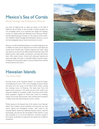 Mexico’s Sea of Cortés
World Heritage Site & Biosphere Reserve

Just south of California lies an inland sea known as the Gulf of
California, Sea of Cortez, or Sea of Cortés. A birders paradise, this
rich archipelago serves as an important bird refuge and migration
corridor. It is a place author John Steinbeck found “ferocious with life”
and described by Jacques Cousteau as “the aquarium of the world.”
This UNESCO World Heritage Site & Biosphere Reserve is one of
the most biologically diverse marine environments on earth.


Discover a world of breathtaking beauty on an island-hopping journey
in wildlife-rich waters and on islands that are home to both plants and
animals found nowhere else. Coastal mangroves and dunes, along
with desert scrub and red rock cliffs provide the backdrop. Swim with
playful sea lions, watch whales, and discover a centuries-old mission
town. Hike nearby shores, rimmed with white-sand beaches and
cactus-clad ridges, then play in impossibly brilliant turquoise waters.
To explore this extraordinary place is to know firsthand how small the
human presence here truly is.




Hawaiian Islands
The Aloha State

Formerly known as the “Sandwich Islands”—as named by Captain
Cook following his visit in 1778—this archipelago of volcanic islands
and atolls sits at the center of the North Pacific Ocean marking
the northeast corner of Polynesia. The island chain forms the
largest marine sanctuary in the world and one of the world’s most
important habitats for humpback whales. Two-thirds of the North
Pacific population migrates to Hawaii each winter for breeding,
calving, and nursing. We encounter many of these same humpbacks
in Alaska where they feed during the summer months.


Mostly staying on the leeward side of the eastern-most Hawaiian
Islands chain, explore remote shorelines and along the way view
marine species and endangered animals, many native to the
Hawaiian Islands. Experience traditional Hawaiian culture, meet the
local people, and discover the natural gifts of these islands in a way
only accessible on an Un-Cruise Adventure. Immerse yourself in
this tropical wonderland to experience the islands from a different
perspective.



                                                                            Unspoiled.   | 5
 