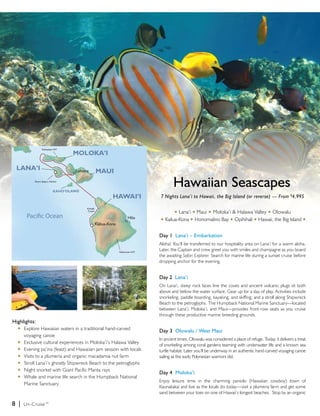 Hawaiian Seascapes
                                                                   7 Nights Lana’i to Hawaii, the Big Island (or reverse) — From $4,995

                                                                           u  Lana’i u Maui u Moloka’i & Halawa Valley u Olowalu
                                                                   u   Kailua-Kona u Honomalino Bay u Opihihali u Hawaii, the Big Island u


                                                                   Day 1 Lana’i – Embarkation
                                                                   Aloha! You’ll be transferred to our hospitality area on Lana’i for a warm aloha.
                                                                   Later, the Captain and crew greet you with smiles and champagne as you board
                                                                   the awaiting Safari Explorer. Search for marine life during a sunset cruise before
                                                                   dropping anchor for the evening.


                                                                   Day 2 Lana’i
                                                                   On Lana’i, steep rock faces line the coves and ancient volcanic plugs sit both
                                                                   above and below the water surface. Gear up for a day of play. Activities include
                                                                   snorkeling, paddle boarding, kayaking, and skiffing; and a stroll along Shipwreck
                                                                   Beach to the petroglyphs. The Humpback National Marine Sanctuary—located
                                                                   between Lana’i, Moloka’i, and Maui—provides front-row seats as you cruise
                                                                   through these productive marine breeding grounds.
Highlights:
  u	 Explore Hawaiian waters in a traditional hand-carved
                                                                   Day 3 Olowalu / West Maui
  	 voyaging canoe
                                                                   In ancient times, Olowalu was considered a place of refuge. Today, it delivers a treat
	 u	 Exclusive cultural experiences in Moloka’i’s Halawa Valley
                                                                   of snorkeling among coral gardens teaming with underwater life and a known sea
	 u	 Evening pa’ina (feast) and Hawaiian jam session with locals
                                                                   turtle habitat. Later you’ll be underway in an authentic hand-carved voyaging canoe
	 u	 Visits to a plumeria and organic macadamia nut farm           sailing as the early Polynesian warriors did.
	 u	 Stroll Lana’i’s ghostly Shipwreck Beach to the petroglyphs
	 u	 Night snorkel with Giant Pacific Manta rays
                                                                   Day 4 Moloka’i
	 u	 Whale and marine life search in the Humpback National
                                                                   Enjoy leisure time in the charming paniolo (Hawaiian cowboy) town of
		 Marine Sanctuary
                                                                   Kaunakakai and live as the locals do today—visit a plumeria farm and get some
                                                                   sand between your toes on one of Hawaii’s longest beaches. Stop by an organic

8 |   Un-Cruise™
 