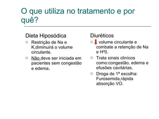 Dieta Hiposódica Restrição de Na e K,diminuirá o volume circulante. Não  deve ser iniciada em pacientes sem congestão e edema . Diuréticos volume circulante e combate a retenção de Na e H²0. Trata sinais clinícos como:congestão, edema e efusões cavitárias. Droga de 1ª escolha: Furosemida,rápida absorção VO. O que utiliza no tratamento e por quê? 