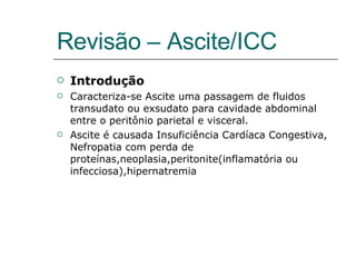 Revisão – Ascite/ICC Introdução Caracteriza-se Ascite uma passagem de fluidos transudato ou exsudato para cavidade abdominal entre o peritônio parietal e visceral. Ascite é causada Insuficiência Cardíaca Congestiva, Nefropatia com perda de proteínas,neoplasia,peritonite(inflamatória ou infecciosa),hipernatremia 