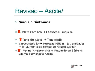 Revisão – Ascite/ Sinais e Sintomas   Débito Cardíaco    Cansaço e Fraqueza Tono simpático    Taquicardia Vasoconstrição    Mucosas Pálidas, Extremidades frias, aumento do tempo de refluxo capilar. Renina-Angiotensina    Retenção de Sódio   Edema pulmonar e Ascite. 