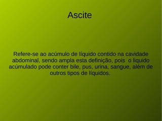 Ascite
Refere-se ao acúmulo de líquido contido na cavidade
abdominal, sendo ampla esta definição, pois o liquido
acúmulado pode conter bile, pus, urina, sangue, além de
outros tipos de líquidos.
 