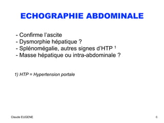 ECHOGRAPHIE ABDOMINALE
- Confirme l’ascite
- Dysmorphie hépatique ?  
- Splénomégalie, autres signes d’HTP 1
- Masse hépatique ou intra-abdominale ?
1) HTP = Hypertension portale
Claude EUGENE 6
 