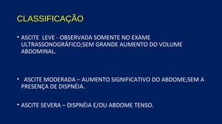 CLASSIFICAÇÃO
• ASCITE LEVE - OBSERVADA SOMENTE NO EXAME
ULTRASSONOGRÁFICO;SEM GRANDE AUMENTO DO VOLUME
ABDOMINAL.
• ASCITE MODERADA – AUMENTO SIGNIFICATIVO DO ABDOME;SEM A
PRESENÇA DE DISPNÉIA.
• ASCITE SEVERA – DISPNÉIA E/OU ABDOME TENSO.
 