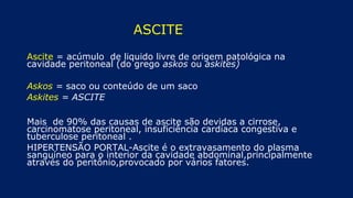 ASCITE
Ascite = acúmulo de liquido livre de origem patológica na
cavidade peritoneal (do grego askos ou askites)
Askos = saco ou conteúdo de um saco
Askites = ASCITE
Mais de 90% das causas de ascite são devidas a cirrose,
carcinomatose peritoneal, insuficiência cardíaca congestiva e
tuberculose peritoneal .
HIPERTENSÃO PORTAL-Ascite é o extravasamento do plasma
sanguíneo para o interior da cavidade abdominal,principalmente
através do peritônio,provocado por vários fatores.
 
