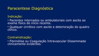 Paracentese Diagnóstica
Indicação:
• Pacientes internados ou ambulatoriais com ascite ao
exame físico de início recente.
• Qualquer cirrótico com ascite e deterioração do quadro
clínico.
Contraindicação:
• Fibrinólise ou Coagulação Intravascular Disseminada
clinicamente evidentes.
 