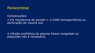 Paracentese
Complicações:
1% Hematoma de parede < 1/1000 hemoperitôneo ou
perfuração de víscera oca
A infusão profilática de plasma fresco congelado ou
plaquetas não é necessária.
 