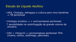 Estudo do Líquido Ascítico
• ADA, Citologia, esfregaço e cultura para mico bactérias
⇒ TB peritoneal
• Citologia oncótica ⇒ + carcinomatose peritoneal.
⇑ sensibilidade na centrifugação de grande volume de
amostra.
• CEA > 10mg/ml ⇒ carcinomatose peritoneal 70%
(mama, cólons, estômago, pâncreas)
 