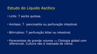 Estudo do Líquido Ascítico
• Linfa: ⇑ ascite quilosa.
• Amilase: ⇑ pancreatite ou perfuração intestinal.
• Bilirrubina: ⇑ perfuração biliar ou intestinal.
• Paracentese de grande volume ⇒ Citologia global com
diferencial. Cultura não é realizada de rotina.
 