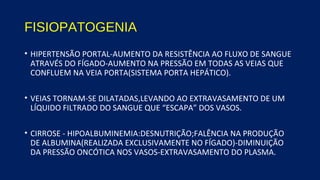 FISIOPATOGENIA
• HIPERTENSÃO PORTAL-AUMENTO DA RESISTÊNCIA AO FLUXO DE SANGUE
ATRAVÉS DO FÍGADO-AUMENTO NA PRESSÃO EM TODAS AS VEIAS QUE
CONFLUEM NA VEIA PORTA(SISTEMA PORTA HEPÁTICO).
• VEIAS TORNAM-SE DILATADAS,LEVANDO AO EXTRAVASAMENTO DE UM
LÍQUIDO FILTRADO DO SANGUE QUE “ESCAPA” DOS VASOS.
• CIRROSE - HIPOALBUMINEMIA:DESNUTRIÇÃO;FALÊNCIA NA PRODUÇÃO
DE ALBUMINA(REALIZADA EXCLUSIVAMENTE NO FÍGADO)-DIMINUIÇÃO
DA PRESSÃO ONCÓTICA NOS VASOS-EXTRAVASAMENTO DO PLASMA.
 