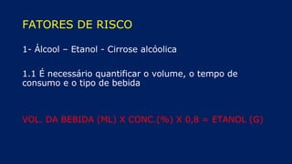 FATORES DE RISCO
1- Álcool – Etanol - Cirrose alcóolica
1.1 É necessário quantificar o volume, o tempo de
consumo e o tipo de bebida
VOL. DA BEBIDA (ML) X CONC.(%) X 0,8 = ETANOL (G)
 