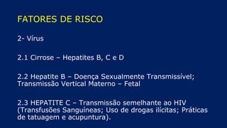 FATORES DE RISCO
2- Vírus
2.1 Cirrose – Hepatites B, C e D
2.2 Hepatite B – Doença Sexualmente Transmissível;
Transmissão Vertical Materno – Fetal
2.3 HEPATITE C – Transmissão semelhante ao HIV
(Transfusões Sanguíneas; Uso de drogas ilícitas; Práticas
de tatuagem e acupuntura).
 
