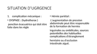 SITUATION D’UGRGENCE
1. complication mécanique :
• DYSPNEE : (hydrothorax )
ponction évacuatrice qui doit étre
faite dans les régle
• Hérnie pariétal :
L'augmentation de pression
abdominale peut être responsable
de la formation de hernies
inguinales ou ombilicales, sources
potentielles des habituelles
complications d'étranglement
herniaire ou d'occlusion
intestinale aiguë.
 