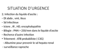 SITUATION D’URGENCE
2. Infection du liquide d’ascite :
- Dl abdo , vmt, ileus
- Sd infectieux
- Ictere , IR , HD, encephalopathie
- Bilogie : PNN > 250/mm dans le liquide d’ascite
- Recherce d’autre infection
• Tritement : ATB probabiliste ( C3G)
- Albumine pour prevenir le sd hepato-renal
- surveillance raproche
 