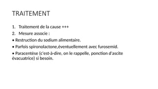 TRAITEMENT
1. Traitement de la cause +++
2. Mesure associe :
• Restruction du sodium alimentaire.
• Parfois spironolactone,éventuellement avec furosemid.
• Paracentèse (c'est-à-dire, on le rappelle, ponction d'ascite
évacuatrice) si besoin.
 