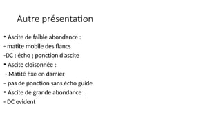 Autre présentation
• Ascite de faible abondance :
- matite mobile des flancs
-DC : écho ; ponction d’ascite
• Ascite cloisonnée :
- Matité fixe en damier
- pas de ponction sans écho guide
• Ascite de grande abondance :
- DC evident
 