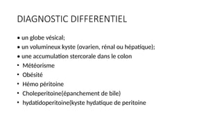 DIAGNOSTIC DIFFERENTIEL
• un globe vésical;
• un volumineux kyste (ovarien, rénal ou hépatique);
• une accumulation stercorale dans le colon
• Météorisme
• Obésité
• Hémo péritoine
• Choleperitoine(épanchement de bile)
• hydatidoperitoine(kyste hydatique de peritoine
 
