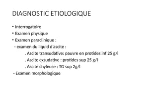 DIAGNOSTIC ETIOLOGIQUE
• Interrogatoire
• Examen physique
• Examen paraclinique :
- examen du liquid d’ascite :
. Ascite transudative: pauvre en protides inf 25 g/l
. Ascite exsudative : protides sup 25 g/l
. Ascite chyleuse : TG sup 2g/l
- Examen morphologique
 