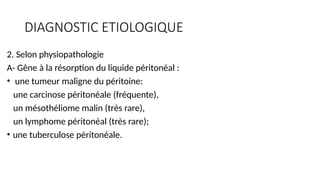 DIAGNOSTIC ETIOLOGIQUE
2. Selon physiopathologie
A- Gêne à la résorption du liquide péritonéal :
• une tumeur maligne du péritoine:
une carcinose péritonéale (fréquente),
un mésothéliome malin (très rare),
un lymphome péritonéal (très rare);
• une tuberculose péritonéale.
 