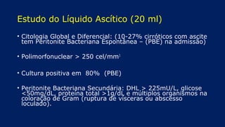 Estudo do Líquido Ascítico (20 ml)
• Citologia Global e Diferencial: (10-27% cirróticos com ascite
tem Peritonite Bacteriana Espontânea – (PBE) na admissão)
• Polimorfonuclear > 250 cel/mm3
• Cultura positiva em 80% (PBE)
• Peritonite Bacteriana Secundária: DHL > 225mU/L, glicose
<50mg/dL, proteína total >1g/dL e múltiplos organismos na
coloração de Gram (ruptura de vísceras ou abscesso
loculado).
 