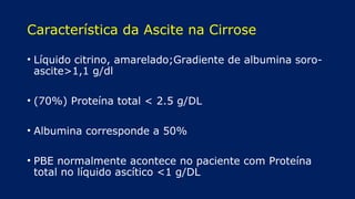 Característica da Ascite na Cirrose
• Líquido citrino, amarelado;Gradiente de albumina soro-
ascite>1,1 g/dl
• (70%) Proteína total < 2.5 g/DL
• Albumina corresponde a 50%
• PBE normalmente acontece no paciente com Proteína
total no líquido ascítico <1 g/DL
 