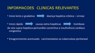 INFORMACOES CLINICAS RELEVANTES
• Inicio lento e gradativo doença hepática crônica – cirrose
• Inicio rápido causas extra-hepáticas trombose
de veia supra-hepática-pericardite constritiva e insuficiência cardíaca
congestiva
• Emagrecimento acentuado- carcinomatose ou tuberculose peritoneal
 