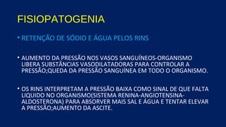 FISIOPATOGENIA
• RETENÇÃO DE SÓDIO E ÁGUA PELOS RINS
• AUMENTO DA PRESSÃO NOS VASOS SANGUÍNEOS-ORGANISMO
LIBERA SUBSTÂNCIAS VASODILATADORAS PARA CONTROLAR A
PRESSÃO;QUEDA DA PRESSÃO SANGUÍNEA EM TODO O ORGANISMO.
• OS RINS INTERPRETAM A PRESSÃO BAIXA COMO SINAL DE QUE FALTA
LIQUIDO NO ORGANISMO(SISTEMA RENINA-ANGIOTENSINA-
ALDOSTERONA) PARA ABSORVER MAIS SAL E ÁGUA E TENTAR ELEVAR
A PRESSÃO;AUMENTO DA ASCITE.
 