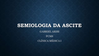SEMIOLOGIA DA ASCITE
GABRIEL ARIBI
FCMS
CLÍNICA MÉDICA I
 