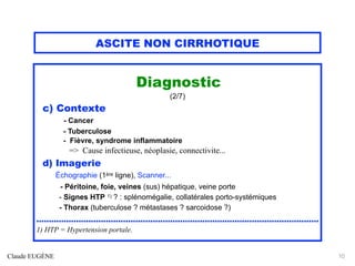 ASCITE NON CIRRHOTIQUE
Diagnostic
(2/7)
c) Contexte
- Cancer
- Tuberculose
- Fièvre, syndrome inflammatoire
=> Cause infectieuse, néoplasie, connectivite...
d) Imagerie
Échographie (1ère ligne), Scanner...
- Péritoine, foie, veines (sus) hépatique, veine porte
- Signes HTP 1) ? : splénomégalie, collatérales porto-systémiques
- Thorax (tuberculose ? métastases ? sarcoidose ?)
..................................................................................................................
1) HTP = Hypertension portale.
Claude EUGÈNE 10
 