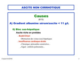 ASCITE NON CIRRHOTIQUE
Causes
(6/13)
A) Gradient albumine sérum/ascite < 11 g/L
6) Bloc sus-hépatique
Ascite riche en protides
. Budd-Chiari
Obstruction des veines (sus) hépatiques
. Insuffisance cardiaque droite
. Chronique: péricardite constrictive...
. Aiguë : embolie pulmonaire...
Claude EUGÈNE 22
 