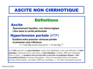 ASCITE NON CIRRHOTIQUE
Définitions
Ascite
Épanchement liquidien, non hémorragique
Libre dans la cavité péritonéale
Hypertension portale (HTP)
Gradient entre pression veineuse portale
et pression cave inférieure
(> 5 mm Hg ou pression porte > 15 mm Hg) 1)
...............................................................................................................................
1) Le bloc peut être; a) supra-hépatique: veines (sus) hépatiques, veine cave inférieure, b) infra-
hépatique: obstruction de la veine porte, c) intra-hépatique: cirrhose, HTP non cirrhotique.
Pour ces blocs : a) gradient entre pression libre et pression sus-hépatique bloquée = bloc
sinusoïdal (cirrhose), b) absence de gradient = bloc pré-sinusoïdal, lésions des veinules
portales (shistosomiase, sarcoidose, HTP non cirrhotique...) . Ces blocs sont parfois associés.
Claude EUGÈNE 3
 