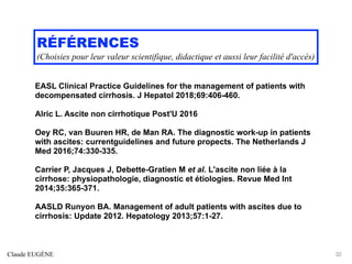 RÉFÉRENCES
(Choisies pour leur valeur scientifique, didactique et aussi leur facilité d'accès)
EASL Clinical Practice Guidelines for the management of patients with
decompensated cirrhosis. J Hepatol 2018;69:406-460.
Alric L. Ascite non cirrhotique Post'U 2016
Oey RC, van Buuren HR, de Man RA. The diagnostic work-up in patients
with ascites: currentguidelines and future propects. The Netherlands J
Med 2016;74:330-335.
Carrier P, Jacques J, Debette-Gratien M et al. L'ascite non liée à la
cirrhose: physiopathologie, diagnostic et étiologies. Revue Med Int
2014;35:365-371.
AASLD Runyon BA. Management of adult patients with ascites due to
cirrhosis: Update 2012. Hepatology 2013;57:1-27.
Claude EUGÈNE 32
 