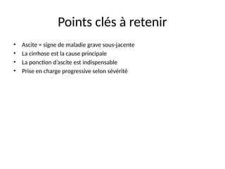 Points clés à retenir
• Ascite = signe de maladie grave sous-jacente
• La cirrhose est la cause principale
• La ponction d’ascite est indispensable
• Prise en charge progressive selon sévérité
 