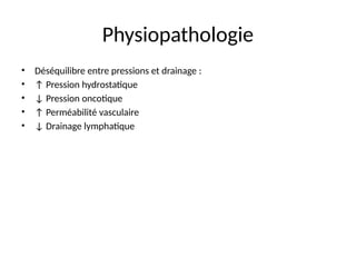 Physiopathologie
• Déséquilibre entre pressions et drainage :
• ↑ Pression hydrostatique
• ↓ Pression oncotique
• ↑ Perméabilité vasculaire
• ↓ Drainage lymphatique
 