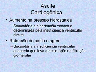 Ascite 
Cardiogênica 
• Aumento na pressão hidrostática 
– Secundária a hipertensão venosa e 
determinada pela insuficiencia ventricular 
direita 
• Retenção de sodio e agua 
– Secundária a insuficiencia ventricular 
esquerda que leva a diminuição na filtração 
glomerular 
 