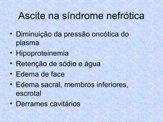 Ascite na síndrome nefrótica 
• Diminuição da pressão oncótica do 
plasma 
• Hipoproteinemia 
• Retenção de sódio e água 
• Edema de face 
• Edema sacral, membros inferiores, 
escrotal 
• Derrames cavitários 
 