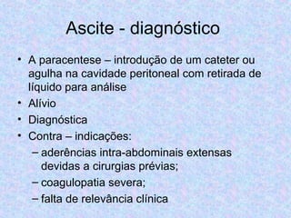 Ascite - diagnóstico 
• A paracentese – introdução de um cateter ou 
agulha na cavidade peritoneal com retirada de 
líquido para análise 
• Alívio 
• Diagnóstica 
• Contra – indicações: 
– aderências intra-abdominais extensas 
devidas a cirurgias prévias; 
– coagulopatia severa; 
– falta de relevância clínica 
 