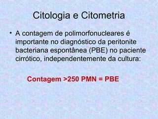 Citologia e Citometria 
• A contagem de polimorfonucleares é 
importante no diagnóstico da peritonite 
bacteriana espontânea (PBE) no paciente 
cirrótico, independentemente da cultura: 
Contagem >250 PMN = PBE 
 