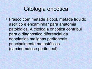 Citologia oncótica 
• Frasco com metade álcool, metade líquido 
ascitíco e encaminhar para anatomia 
patológica. A citologia oncótica contribui 
para o diagnóstico diferencial da 
neoplasias malignas peritoneais, 
principalmente metastáticas 
(carcinomatose peritoneal) 
 