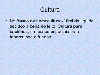 Cultura 
• No frasco de hemocultura -10ml de líquido 
ascitíco à beira do leito. Cultura para 
bactérias, em casos especiais para 
tuberculose e fungos. 
 