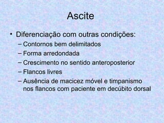 Ascite 
• Diferenciação com outras condições: 
– Contornos bem delimitados 
– Forma arredondada 
– Crescimento no sentido anteroposterior 
– Flancos livres 
– Ausência de macicez móvel e timpanismo 
nos flancos com paciente em decúbito dorsal 
 