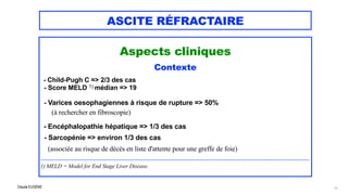 Claude EUGÈNE
ASCITE RÉFRACTAIRE
Aspects cliniques


Contexte


- Child-Pugh C => 2/3 des cas


- Score MELD 1) médian => 19


- Varices oesophagiennes à risque de rupture => 50%
 
(à rechercher en fibroscopie)


- Encéphalopathie hépatique => 1/3 des cas


- Sarcopénie => environ 1/3 des cas


(associée au risque de décès en liste d'attente pour une greffe de foie)


............................................................................................................................................................................................................................


1) MELD = Model for End Stage Liver Disease.


11
 