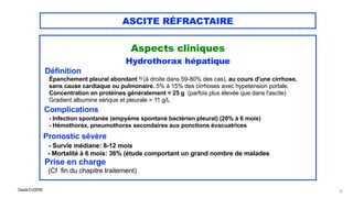 Claude EUGÈNE
ASCITE RÉFRACTAIRE
Aspects cliniques


Hydrothorax hépatique


Définition


Épanchement pleural abondant 1) (à droite dans 59-80% des cas), au cours d'une cirrhose,


sans cause cardiaque ou pulmonaire. 5% à 15% des cirrhoses avec hypetension portale.


Concentration en protéines généralement < 25 g (parfois plus élevée que dans l'ascite)
 
Gradient albumine sérique et pleurale > 11 g/L


Complications


- Infection spontanée (empyème spontané bactérien pleural) (20% à 6 mois)


- Hémothorax, pneumothorax secondaires aux ponctions évacuatrices


Pronostic sévère


- Survie médiane: 8-12 mois
 
- Mortalité à 6 mois: 36% (étude comportant un grand nombre de malades


Prise en charge


(Cf fin du chapitre traitement)


13
 