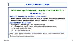 Claude EUGÈNE
ASCITE RÉFRACTAIRE
Infection spontanée du liquide d'ascite (ISLA) 1)


Diagnostic (1/2)

Ponction du liquide d'ascite 2), à faire devant:


Hospitalisation, hémorragie digestive, fièvre ou signes d'inflammation systémique


Encéphalopathie, aggravation de la fonction hépatique ou rénale


Arguments du diagnostic


Neutrophiles > 250/mm3 (peut être le seul argument)


+/- Culture positive (liquide d'ascite ensemencé sur tubes à hémocultures)
 
. Non indispensable au diagnostic
 
. Si + permet un antibiogramme


.....................................................................................................................................................................


1) EASL Clinical Practice Guidelines for the management of patients with decompensated cirrhosis. J
Hepatol 2018;69:406-460.
 
2) Il convient de faire aussi des hémocultures.


15
 